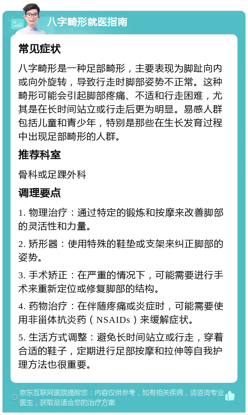 八字畸形就医指南 常见症状 八字畸形是一种足部畸形，主要表现为脚趾向内或向外旋转，导致行走时脚部姿势不正常。这种畸形可能会引起脚部疼痛、不适和行走困难，尤其是在长时间站立或行走后更为明显。易感人群包括儿童和青少年，特别是那些在生长发育过程中出现足部畸形的人群。 推荐科室 骨科或足踝外科 调理要点 1. 物理治疗：通过特定的锻炼和按摩来改善脚部的灵活性和力量。 2. 矫形器：使用特殊的鞋垫或支架来纠正脚部的姿势。 3. 手术矫正：在严重的情况下，可能需要进行手术来重新定位或修复脚部的结构。 4. 药物治疗：在伴随疼痛或炎症时，可能需要使用非甾体抗炎药（NSAIDs）来缓解症状。 5. 生活方式调整：避免长时间站立或行走，穿着合适的鞋子，定期进行足部按摩和拉伸等自我护理方法也很重要。