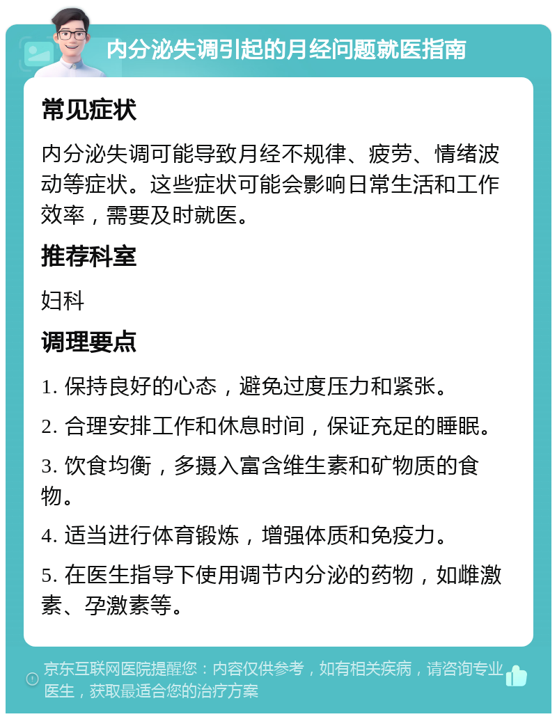 内分泌失调引起的月经问题就医指南 常见症状 内分泌失调可能导致月经不规律、疲劳、情绪波动等症状。这些症状可能会影响日常生活和工作效率，需要及时就医。 推荐科室 妇科 调理要点 1. 保持良好的心态，避免过度压力和紧张。 2. 合理安排工作和休息时间，保证充足的睡眠。 3. 饮食均衡，多摄入富含维生素和矿物质的食物。 4. 适当进行体育锻炼，增强体质和免疫力。 5. 在医生指导下使用调节内分泌的药物，如雌激素、孕激素等。