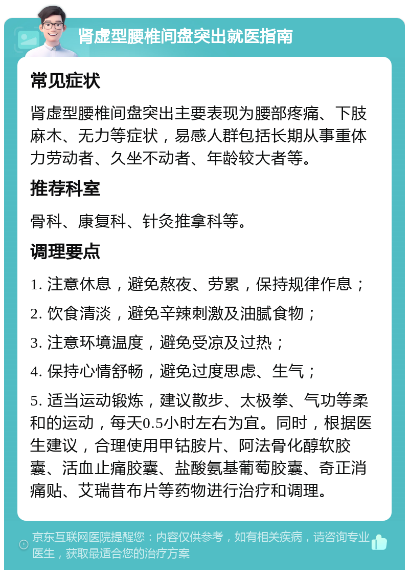 肾虚型腰椎间盘突出就医指南 常见症状 肾虚型腰椎间盘突出主要表现为腰部疼痛、下肢麻木、无力等症状，易感人群包括长期从事重体力劳动者、久坐不动者、年龄较大者等。 推荐科室 骨科、康复科、针灸推拿科等。 调理要点 1. 注意休息，避免熬夜、劳累，保持规律作息； 2. 饮食清淡，避免辛辣刺激及油腻食物； 3. 注意环境温度，避免受凉及过热； 4. 保持心情舒畅，避免过度思虑、生气； 5. 适当运动锻炼，建议散步、太极拳、气功等柔和的运动，每天0.5小时左右为宜。同时，根据医生建议，合理使用甲钴胺片、阿法骨化醇软胶囊、活血止痛胶囊、盐酸氨基葡萄胶囊、奇正消痛贴、艾瑞昔布片等药物进行治疗和调理。