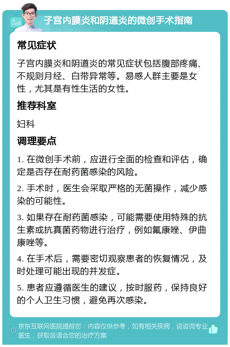 子宫内膜炎和阴道炎的微创手术指南 常见症状 子宫内膜炎和阴道炎的常见症状包括腹部疼痛、不规则月经、白带异常等。易感人群主要是女性，尤其是有性生活的女性。 推荐科室 妇科 调理要点 1. 在微创手术前，应进行全面的检查和评估，确定是否存在耐药菌感染的风险。 2. 手术时，医生会采取严格的无菌操作，减少感染的可能性。 3. 如果存在耐药菌感染，可能需要使用特殊的抗生素或抗真菌药物进行治疗，例如氟康唑、伊曲康唑等。 4. 在手术后，需要密切观察患者的恢复情况，及时处理可能出现的并发症。 5. 患者应遵循医生的建议，按时服药，保持良好的个人卫生习惯，避免再次感染。