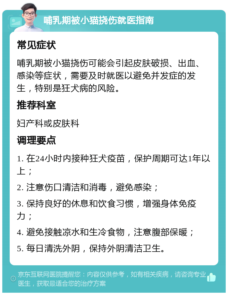 哺乳期被小猫挠伤就医指南 常见症状 哺乳期被小猫挠伤可能会引起皮肤破损、出血、感染等症状，需要及时就医以避免并发症的发生，特别是狂犬病的风险。 推荐科室 妇产科或皮肤科 调理要点 1. 在24小时内接种狂犬疫苗，保护周期可达1年以上； 2. 注意伤口清洁和消毒，避免感染； 3. 保持良好的休息和饮食习惯，增强身体免疫力； 4. 避免接触凉水和生冷食物，注意腹部保暖； 5. 每日清洗外阴，保持外阴清洁卫生。