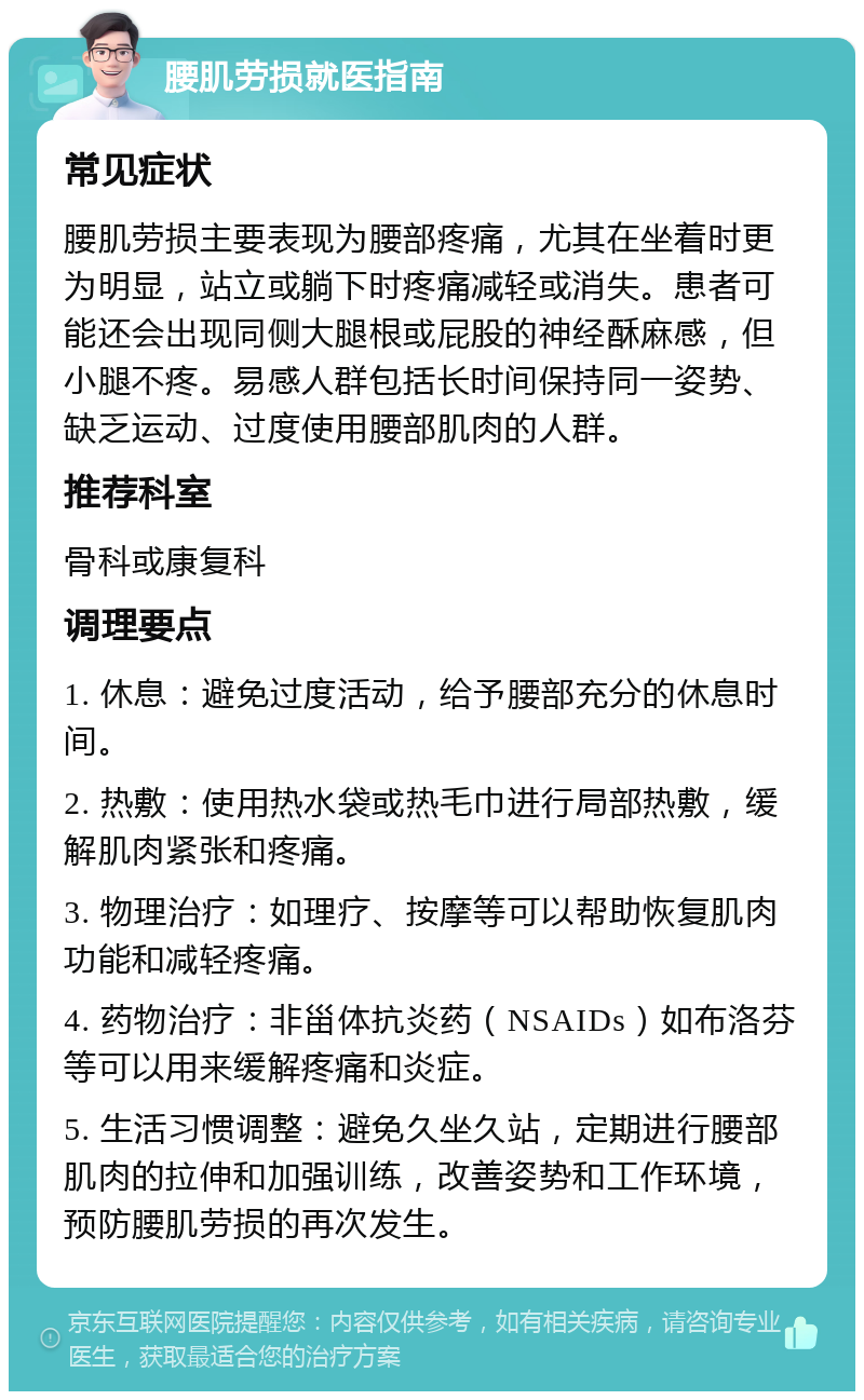 腰肌劳损就医指南 常见症状 腰肌劳损主要表现为腰部疼痛，尤其在坐着时更为明显，站立或躺下时疼痛减轻或消失。患者可能还会出现同侧大腿根或屁股的神经酥麻感，但小腿不疼。易感人群包括长时间保持同一姿势、缺乏运动、过度使用腰部肌肉的人群。 推荐科室 骨科或康复科 调理要点 1. 休息：避免过度活动，给予腰部充分的休息时间。 2. 热敷：使用热水袋或热毛巾进行局部热敷，缓解肌肉紧张和疼痛。 3. 物理治疗：如理疗、按摩等可以帮助恢复肌肉功能和减轻疼痛。 4. 药物治疗：非甾体抗炎药（NSAIDs）如布洛芬等可以用来缓解疼痛和炎症。 5. 生活习惯调整：避免久坐久站，定期进行腰部肌肉的拉伸和加强训练，改善姿势和工作环境，预防腰肌劳损的再次发生。