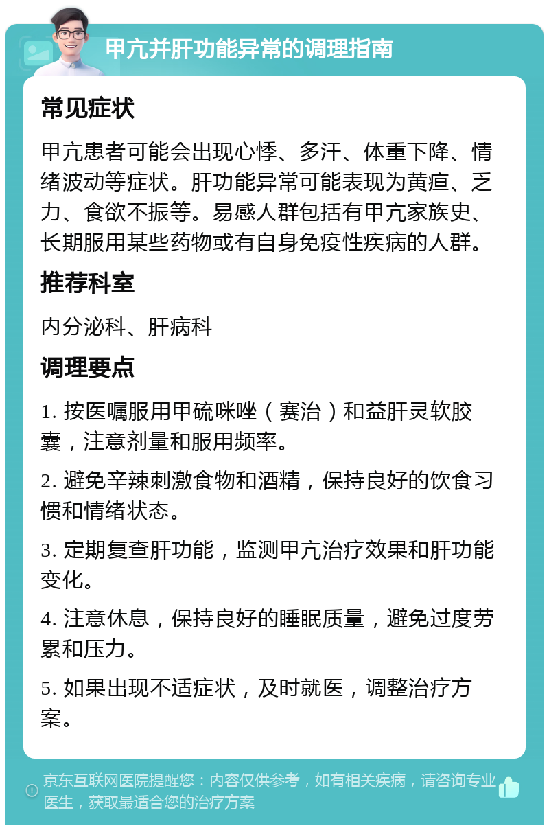 甲亢并肝功能异常的调理指南 常见症状 甲亢患者可能会出现心悸、多汗、体重下降、情绪波动等症状。肝功能异常可能表现为黄疸、乏力、食欲不振等。易感人群包括有甲亢家族史、长期服用某些药物或有自身免疫性疾病的人群。 推荐科室 内分泌科、肝病科 调理要点 1. 按医嘱服用甲硫咪唑（赛治）和益肝灵软胶囊，注意剂量和服用频率。 2. 避免辛辣刺激食物和酒精，保持良好的饮食习惯和情绪状态。 3. 定期复查肝功能，监测甲亢治疗效果和肝功能变化。 4. 注意休息，保持良好的睡眠质量，避免过度劳累和压力。 5. 如果出现不适症状，及时就医，调整治疗方案。