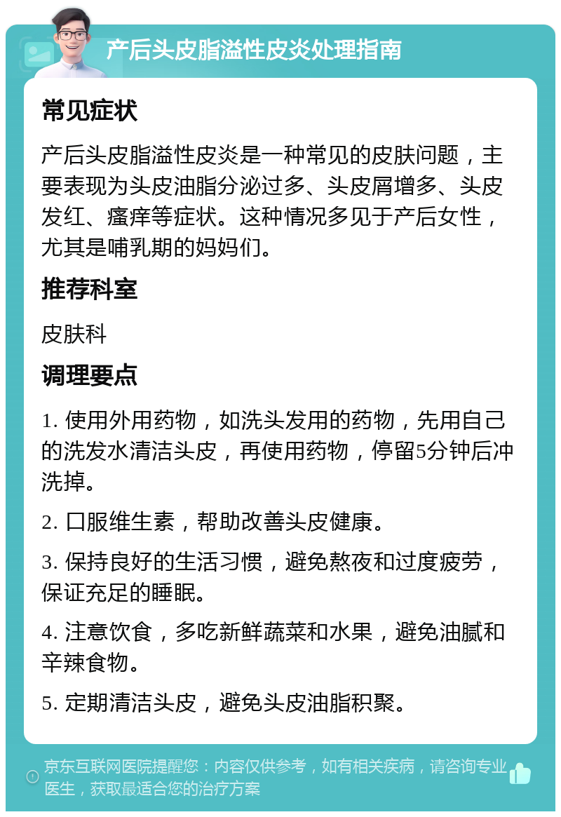 产后头皮脂溢性皮炎处理指南 常见症状 产后头皮脂溢性皮炎是一种常见的皮肤问题，主要表现为头皮油脂分泌过多、头皮屑增多、头皮发红、瘙痒等症状。这种情况多见于产后女性，尤其是哺乳期的妈妈们。 推荐科室 皮肤科 调理要点 1. 使用外用药物，如洗头发用的药物，先用自己的洗发水清洁头皮，再使用药物，停留5分钟后冲洗掉。 2. 口服维生素，帮助改善头皮健康。 3. 保持良好的生活习惯，避免熬夜和过度疲劳，保证充足的睡眠。 4. 注意饮食，多吃新鲜蔬菜和水果，避免油腻和辛辣食物。 5. 定期清洁头皮，避免头皮油脂积聚。