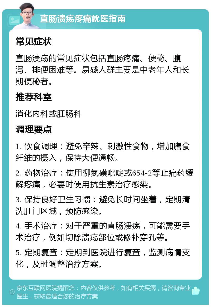 直肠溃疡疼痛就医指南 常见症状 直肠溃疡的常见症状包括直肠疼痛、便秘、腹泻、排便困难等。易感人群主要是中老年人和长期便秘者。 推荐科室 消化内科或肛肠科 调理要点 1. 饮食调理：避免辛辣、刺激性食物，增加膳食纤维的摄入，保持大便通畅。 2. 药物治疗：使用柳氮磺吡啶或654-2等止痛药缓解疼痛，必要时使用抗生素治疗感染。 3. 保持良好卫生习惯：避免长时间坐着，定期清洗肛门区域，预防感染。 4. 手术治疗：对于严重的直肠溃疡，可能需要手术治疗，例如切除溃疡部位或修补穿孔等。 5. 定期复查：定期到医院进行复查，监测病情变化，及时调整治疗方案。