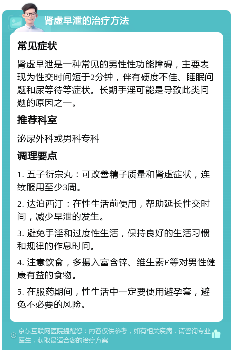 肾虚早泄的治疗方法 常见症状 肾虚早泄是一种常见的男性性功能障碍，主要表现为性交时间短于2分钟，伴有硬度不佳、睡眠问题和尿等待等症状。长期手淫可能是导致此类问题的原因之一。 推荐科室 泌尿外科或男科专科 调理要点 1. 五子衍宗丸：可改善精子质量和肾虚症状，连续服用至少3周。 2. 达泊西汀：在性生活前使用，帮助延长性交时间，减少早泄的发生。 3. 避免手淫和过度性生活，保持良好的生活习惯和规律的作息时间。 4. 注意饮食，多摄入富含锌、维生素E等对男性健康有益的食物。 5. 在服药期间，性生活中一定要使用避孕套，避免不必要的风险。