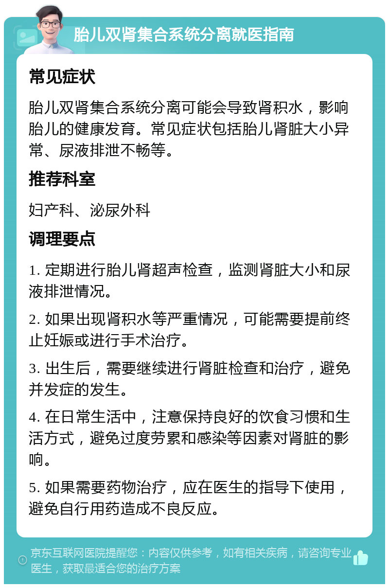 胎儿双肾集合系统分离就医指南 常见症状 胎儿双肾集合系统分离可能会导致肾积水，影响胎儿的健康发育。常见症状包括胎儿肾脏大小异常、尿液排泄不畅等。 推荐科室 妇产科、泌尿外科 调理要点 1. 定期进行胎儿肾超声检查，监测肾脏大小和尿液排泄情况。 2. 如果出现肾积水等严重情况，可能需要提前终止妊娠或进行手术治疗。 3. 出生后，需要继续进行肾脏检查和治疗，避免并发症的发生。 4. 在日常生活中，注意保持良好的饮食习惯和生活方式，避免过度劳累和感染等因素对肾脏的影响。 5. 如果需要药物治疗，应在医生的指导下使用，避免自行用药造成不良反应。