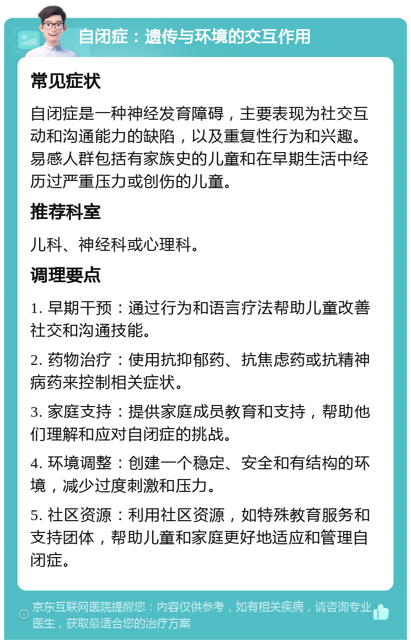 自闭症：遗传与环境的交互作用 常见症状 自闭症是一种神经发育障碍，主要表现为社交互动和沟通能力的缺陷，以及重复性行为和兴趣。易感人群包括有家族史的儿童和在早期生活中经历过严重压力或创伤的儿童。 推荐科室 儿科、神经科或心理科。 调理要点 1. 早期干预：通过行为和语言疗法帮助儿童改善社交和沟通技能。 2. 药物治疗：使用抗抑郁药、抗焦虑药或抗精神病药来控制相关症状。 3. 家庭支持：提供家庭成员教育和支持，帮助他们理解和应对自闭症的挑战。 4. 环境调整：创建一个稳定、安全和有结构的环境，减少过度刺激和压力。 5. 社区资源：利用社区资源，如特殊教育服务和支持团体，帮助儿童和家庭更好地适应和管理自闭症。