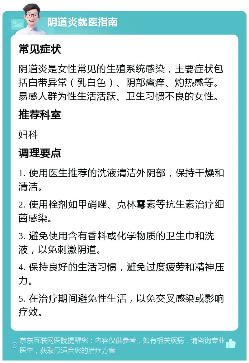 阴道炎就医指南 常见症状 阴道炎是女性常见的生殖系统感染，主要症状包括白带异常（乳白色）、阴部瘙痒、灼热感等。易感人群为性生活活跃、卫生习惯不良的女性。 推荐科室 妇科 调理要点 1. 使用医生推荐的洗液清洁外阴部，保持干燥和清洁。 2. 使用栓剂如甲硝唑、克林霉素等抗生素治疗细菌感染。 3. 避免使用含有香料或化学物质的卫生巾和洗液，以免刺激阴道。 4. 保持良好的生活习惯，避免过度疲劳和精神压力。 5. 在治疗期间避免性生活，以免交叉感染或影响疗效。