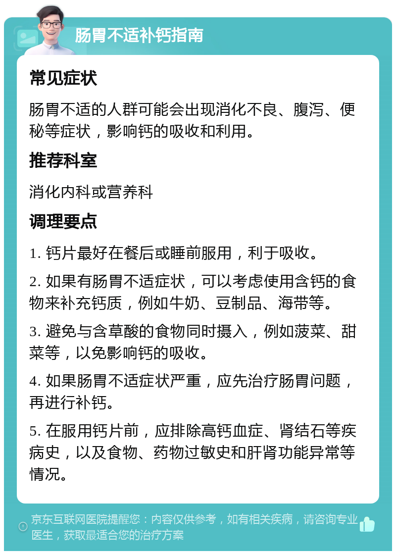 肠胃不适补钙指南 常见症状 肠胃不适的人群可能会出现消化不良、腹泻、便秘等症状，影响钙的吸收和利用。 推荐科室 消化内科或营养科 调理要点 1. 钙片最好在餐后或睡前服用，利于吸收。 2. 如果有肠胃不适症状，可以考虑使用含钙的食物来补充钙质，例如牛奶、豆制品、海带等。 3. 避免与含草酸的食物同时摄入，例如菠菜、甜菜等，以免影响钙的吸收。 4. 如果肠胃不适症状严重，应先治疗肠胃问题，再进行补钙。 5. 在服用钙片前，应排除高钙血症、肾结石等疾病史，以及食物、药物过敏史和肝肾功能异常等情况。