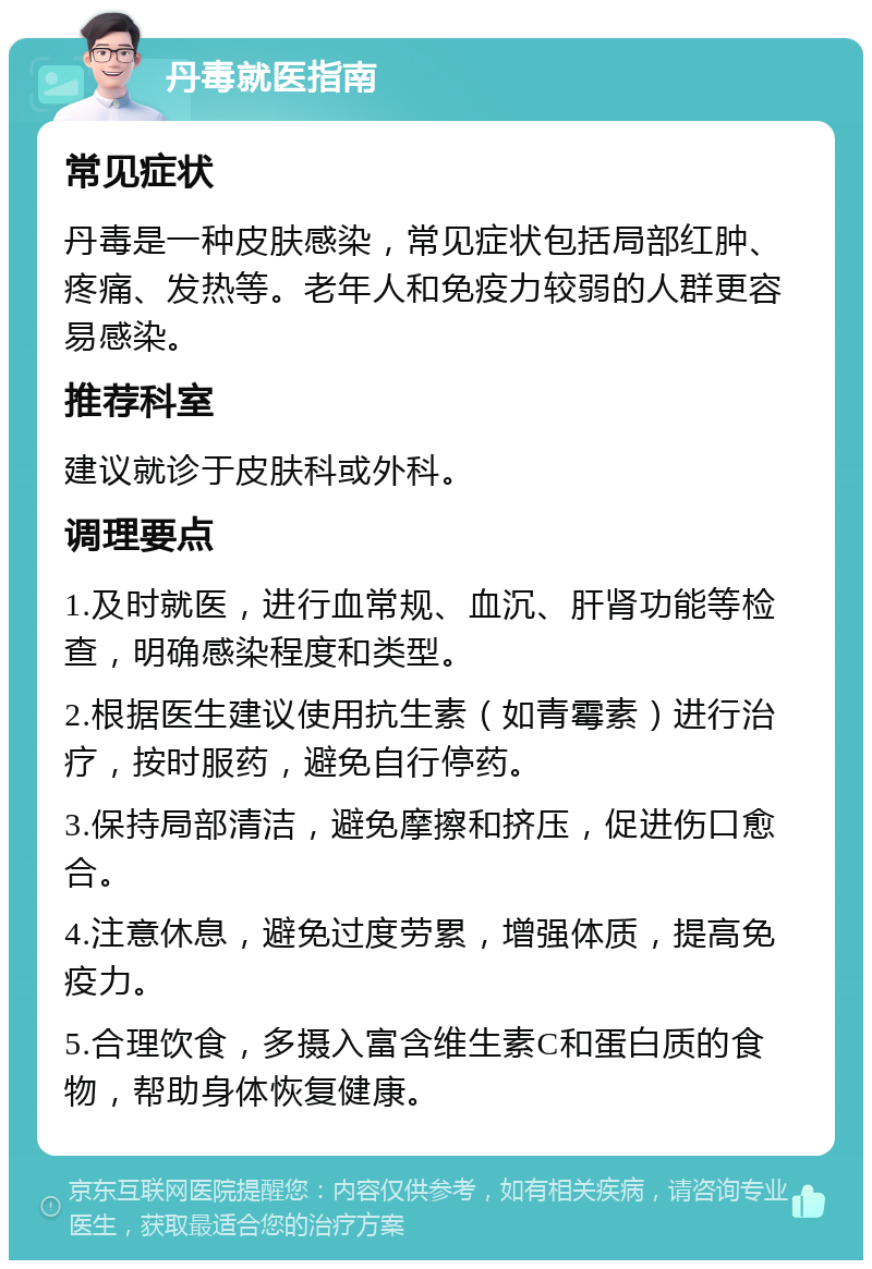 丹毒就医指南 常见症状 丹毒是一种皮肤感染，常见症状包括局部红肿、疼痛、发热等。老年人和免疫力较弱的人群更容易感染。 推荐科室 建议就诊于皮肤科或外科。 调理要点 1.及时就医，进行血常规、血沉、肝肾功能等检查，明确感染程度和类型。 2.根据医生建议使用抗生素（如青霉素）进行治疗，按时服药，避免自行停药。 3.保持局部清洁，避免摩擦和挤压，促进伤口愈合。 4.注意休息，避免过度劳累，增强体质，提高免疫力。 5.合理饮食，多摄入富含维生素C和蛋白质的食物，帮助身体恢复健康。