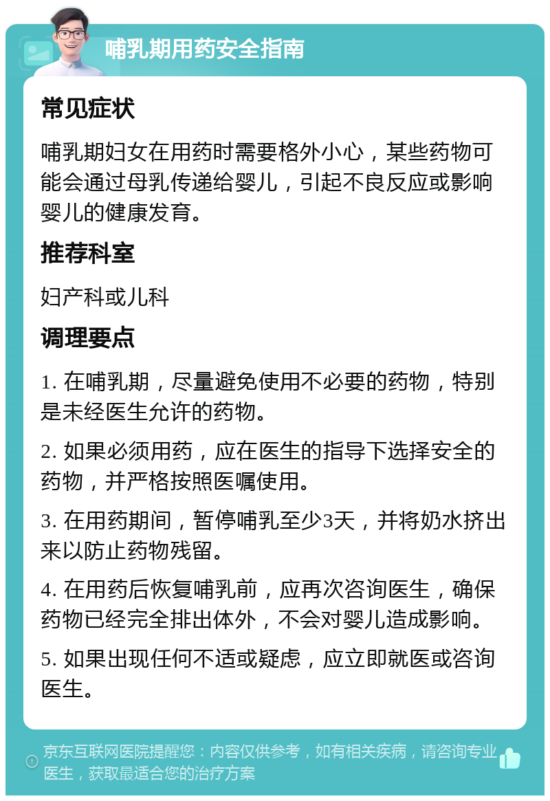 哺乳期用药安全指南 常见症状 哺乳期妇女在用药时需要格外小心，某些药物可能会通过母乳传递给婴儿，引起不良反应或影响婴儿的健康发育。 推荐科室 妇产科或儿科 调理要点 1. 在哺乳期，尽量避免使用不必要的药物，特别是未经医生允许的药物。 2. 如果必须用药，应在医生的指导下选择安全的药物，并严格按照医嘱使用。 3. 在用药期间，暂停哺乳至少3天，并将奶水挤出来以防止药物残留。 4. 在用药后恢复哺乳前，应再次咨询医生，确保药物已经完全排出体外，不会对婴儿造成影响。 5. 如果出现任何不适或疑虑，应立即就医或咨询医生。