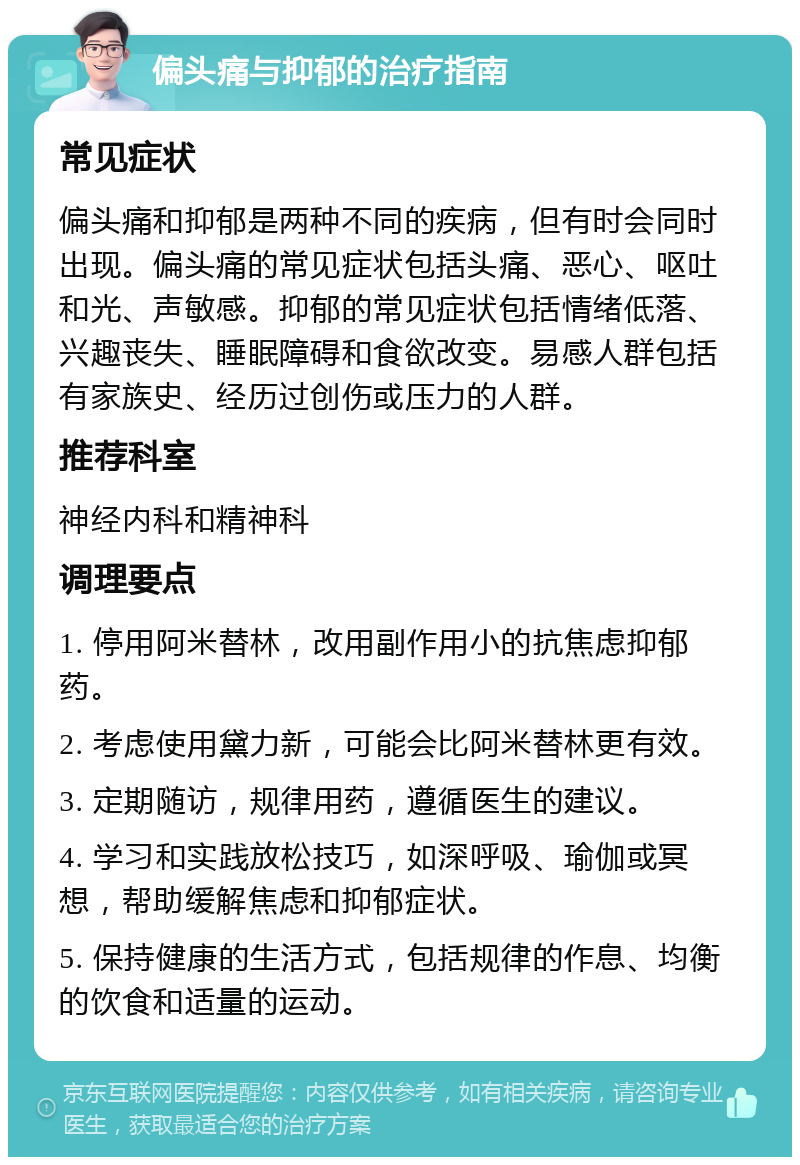 偏头痛与抑郁的治疗指南 常见症状 偏头痛和抑郁是两种不同的疾病，但有时会同时出现。偏头痛的常见症状包括头痛、恶心、呕吐和光、声敏感。抑郁的常见症状包括情绪低落、兴趣丧失、睡眠障碍和食欲改变。易感人群包括有家族史、经历过创伤或压力的人群。 推荐科室 神经内科和精神科 调理要点 1. 停用阿米替林，改用副作用小的抗焦虑抑郁药。 2. 考虑使用黛力新，可能会比阿米替林更有效。 3. 定期随访，规律用药，遵循医生的建议。 4. 学习和实践放松技巧，如深呼吸、瑜伽或冥想，帮助缓解焦虑和抑郁症状。 5. 保持健康的生活方式，包括规律的作息、均衡的饮食和适量的运动。