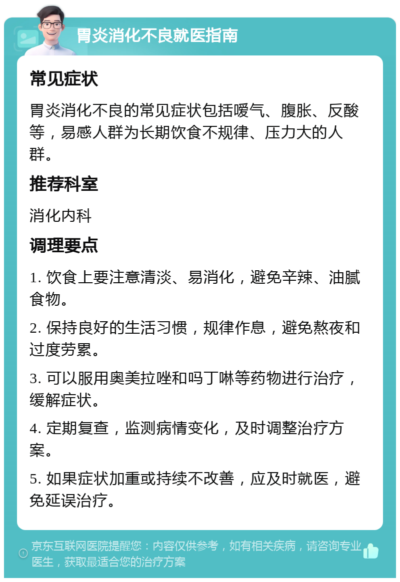 胃炎消化不良就医指南 常见症状 胃炎消化不良的常见症状包括嗳气、腹胀、反酸等，易感人群为长期饮食不规律、压力大的人群。 推荐科室 消化内科 调理要点 1. 饮食上要注意清淡、易消化，避免辛辣、油腻食物。 2. 保持良好的生活习惯，规律作息，避免熬夜和过度劳累。 3. 可以服用奥美拉唑和吗丁啉等药物进行治疗，缓解症状。 4. 定期复查，监测病情变化，及时调整治疗方案。 5. 如果症状加重或持续不改善，应及时就医，避免延误治疗。