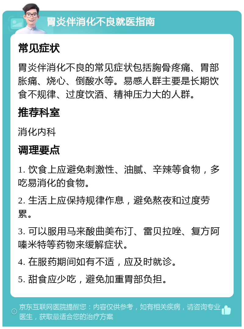 胃炎伴消化不良就医指南 常见症状 胃炎伴消化不良的常见症状包括胸骨疼痛、胃部胀痛、烧心、倒酸水等。易感人群主要是长期饮食不规律、过度饮酒、精神压力大的人群。 推荐科室 消化内科 调理要点 1. 饮食上应避免刺激性、油腻、辛辣等食物，多吃易消化的食物。 2. 生活上应保持规律作息，避免熬夜和过度劳累。 3. 可以服用马来酸曲美布汀、雷贝拉唑、复方阿嗪米特等药物来缓解症状。 4. 在服药期间如有不适，应及时就诊。 5. 甜食应少吃，避免加重胃部负担。