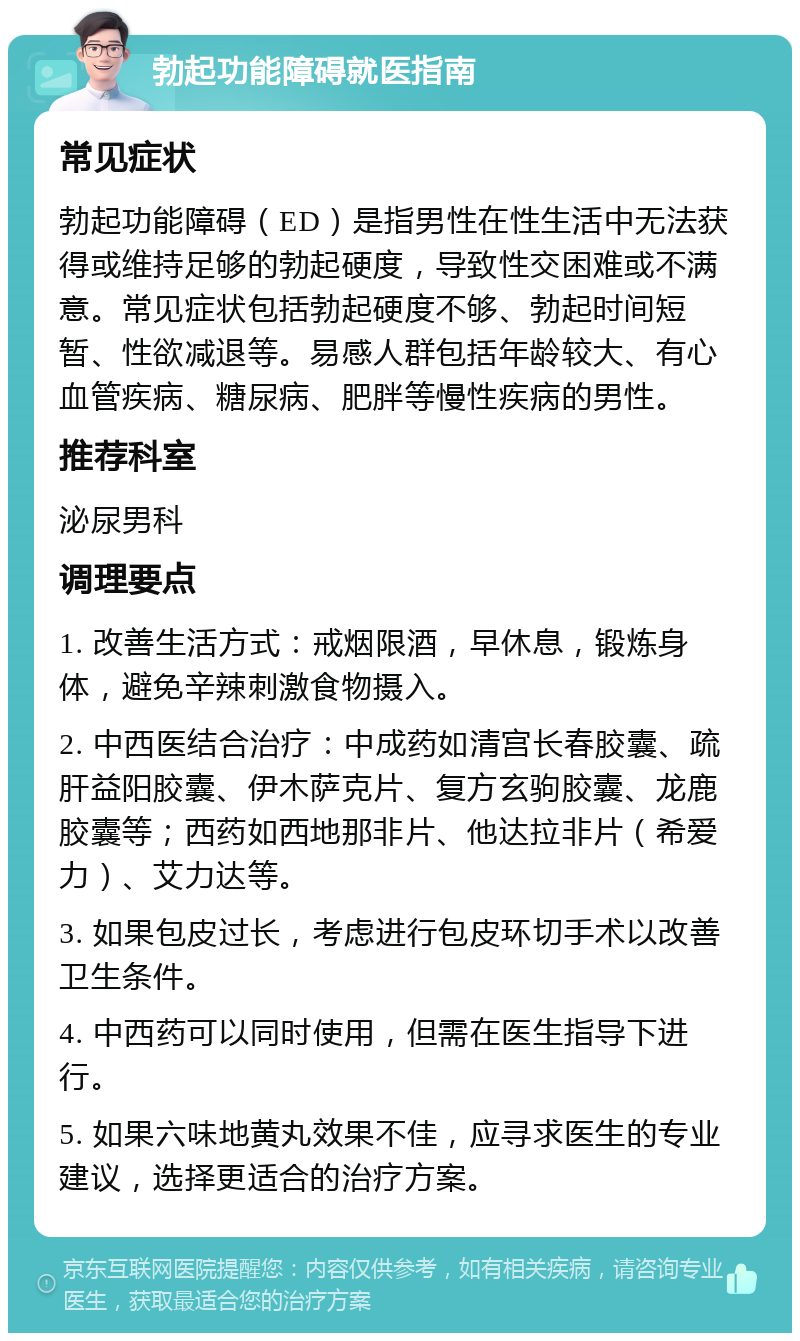 勃起功能障碍就医指南 常见症状 勃起功能障碍（ED）是指男性在性生活中无法获得或维持足够的勃起硬度，导致性交困难或不满意。常见症状包括勃起硬度不够、勃起时间短暂、性欲减退等。易感人群包括年龄较大、有心血管疾病、糖尿病、肥胖等慢性疾病的男性。 推荐科室 泌尿男科 调理要点 1. 改善生活方式：戒烟限酒，早休息，锻炼身体，避免辛辣刺激食物摄入。 2. 中西医结合治疗：中成药如清宫长春胶囊、疏肝益阳胶囊、伊木萨克片、复方玄驹胶囊、龙鹿胶囊等；西药如西地那非片、他达拉非片（希爱力）、艾力达等。 3. 如果包皮过长，考虑进行包皮环切手术以改善卫生条件。 4. 中西药可以同时使用，但需在医生指导下进行。 5. 如果六味地黄丸效果不佳，应寻求医生的专业建议，选择更适合的治疗方案。