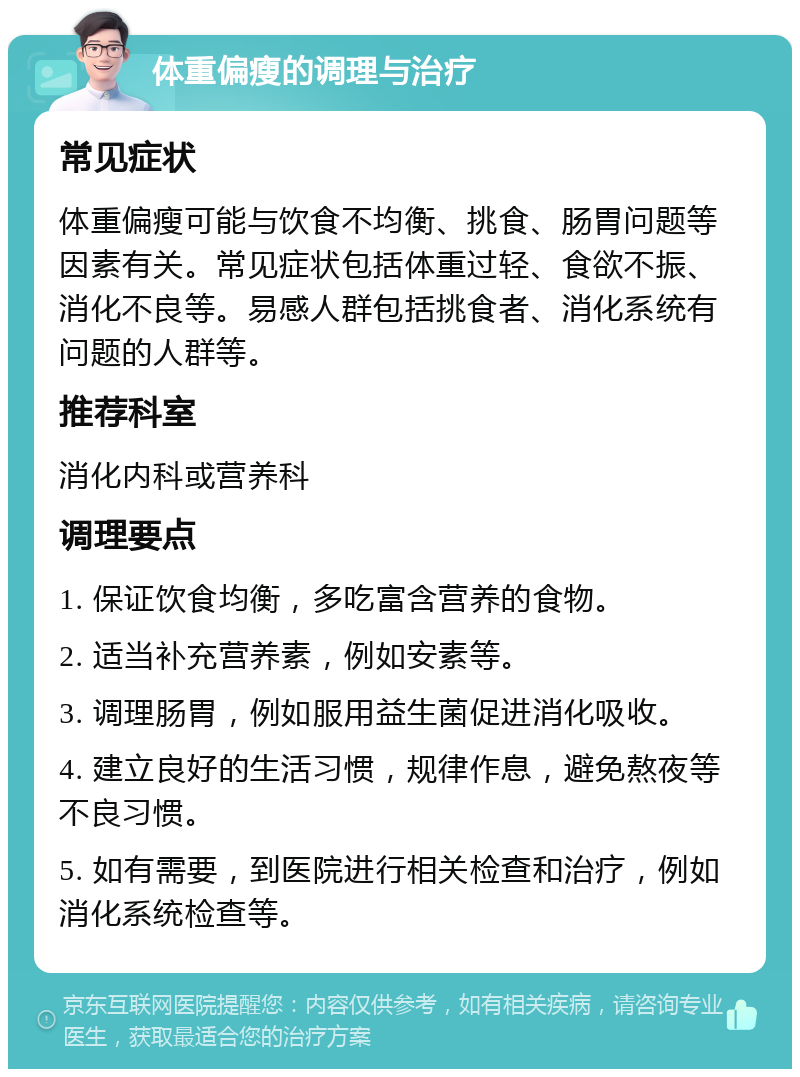 体重偏瘦的调理与治疗 常见症状 体重偏瘦可能与饮食不均衡、挑食、肠胃问题等因素有关。常见症状包括体重过轻、食欲不振、消化不良等。易感人群包括挑食者、消化系统有问题的人群等。 推荐科室 消化内科或营养科 调理要点 1. 保证饮食均衡，多吃富含营养的食物。 2. 适当补充营养素，例如安素等。 3. 调理肠胃，例如服用益生菌促进消化吸收。 4. 建立良好的生活习惯，规律作息，避免熬夜等不良习惯。 5. 如有需要，到医院进行相关检查和治疗，例如消化系统检查等。