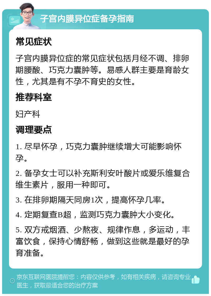 子宫内膜异位症备孕指南 常见症状 子宫内膜异位症的常见症状包括月经不调、排卵期腰酸、巧克力囊肿等。易感人群主要是育龄女性，尤其是有不孕不育史的女性。 推荐科室 妇产科 调理要点 1. 尽早怀孕，巧克力囊肿继续增大可能影响怀孕。 2. 备孕女士可以补充斯利安叶酸片或爱乐维复合维生素片，服用一种即可。 3. 在排卵期隔天同房1次，提高怀孕几率。 4. 定期复查B超，监测巧克力囊肿大小变化。 5. 双方戒烟酒、少熬夜、规律作息，多运动，丰富饮食，保持心情舒畅，做到这些就是最好的孕育准备。