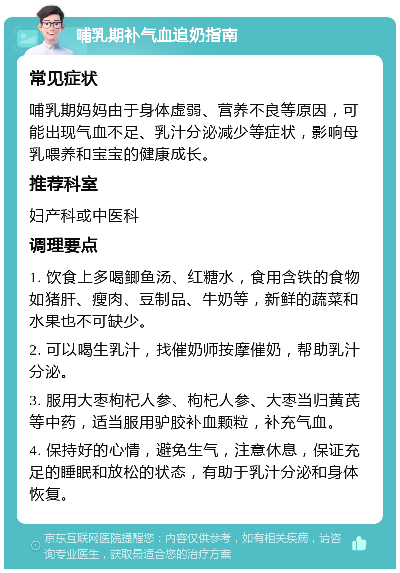 哺乳期补气血追奶指南 常见症状 哺乳期妈妈由于身体虚弱、营养不良等原因，可能出现气血不足、乳汁分泌减少等症状，影响母乳喂养和宝宝的健康成长。 推荐科室 妇产科或中医科 调理要点 1. 饮食上多喝鲫鱼汤、红糖水，食用含铁的食物如猪肝、瘦肉、豆制品、牛奶等，新鲜的蔬菜和水果也不可缺少。 2. 可以喝生乳汁，找催奶师按摩催奶，帮助乳汁分泌。 3. 服用大枣枸杞人参、枸杞人参、大枣当归黄芪等中药，适当服用驴胶补血颗粒，补充气血。 4. 保持好的心情，避免生气，注意休息，保证充足的睡眠和放松的状态，有助于乳汁分泌和身体恢复。