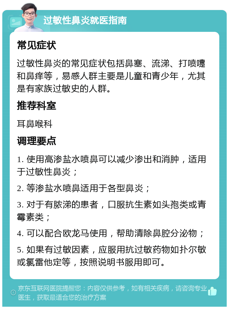 过敏性鼻炎就医指南 常见症状 过敏性鼻炎的常见症状包括鼻塞、流涕、打喷嚏和鼻痒等，易感人群主要是儿童和青少年，尤其是有家族过敏史的人群。 推荐科室 耳鼻喉科 调理要点 1. 使用高渗盐水喷鼻可以减少渗出和消肿，适用于过敏性鼻炎； 2. 等渗盐水喷鼻适用于各型鼻炎； 3. 对于有脓涕的患者，口服抗生素如头孢类或青霉素类； 4. 可以配合欧龙马使用，帮助清除鼻腔分泌物； 5. 如果有过敏因素，应服用抗过敏药物如扑尔敏或氯雷他定等，按照说明书服用即可。