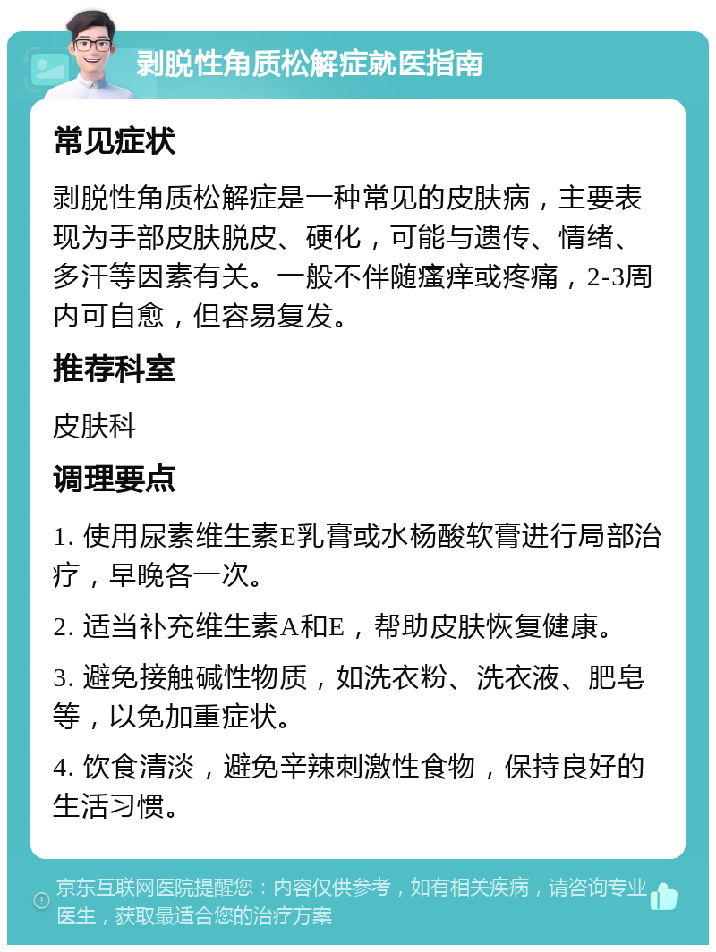 剥脱性角质松解症就医指南 常见症状 剥脱性角质松解症是一种常见的皮肤病，主要表现为手部皮肤脱皮、硬化，可能与遗传、情绪、多汗等因素有关。一般不伴随瘙痒或疼痛，2-3周内可自愈，但容易复发。 推荐科室 皮肤科 调理要点 1. 使用尿素维生素E乳膏或水杨酸软膏进行局部治疗，早晚各一次。 2. 适当补充维生素A和E，帮助皮肤恢复健康。 3. 避免接触碱性物质，如洗衣粉、洗衣液、肥皂等，以免加重症状。 4. 饮食清淡，避免辛辣刺激性食物，保持良好的生活习惯。