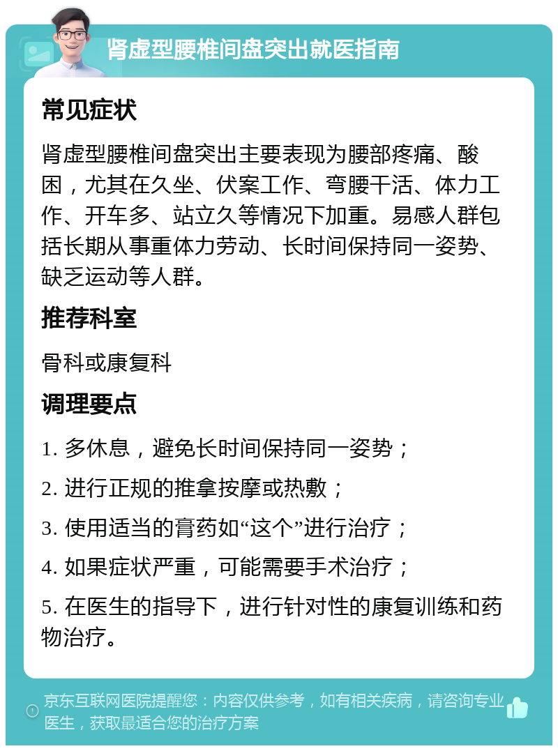 肾虚型腰椎间盘突出就医指南 常见症状 肾虚型腰椎间盘突出主要表现为腰部疼痛、酸困，尤其在久坐、伏案工作、弯腰干活、体力工作、开车多、站立久等情况下加重。易感人群包括长期从事重体力劳动、长时间保持同一姿势、缺乏运动等人群。 推荐科室 骨科或康复科 调理要点 1. 多休息，避免长时间保持同一姿势； 2. 进行正规的推拿按摩或热敷； 3. 使用适当的膏药如“这个”进行治疗； 4. 如果症状严重，可能需要手术治疗； 5. 在医生的指导下，进行针对性的康复训练和药物治疗。