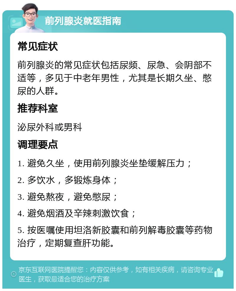 前列腺炎就医指南 常见症状 前列腺炎的常见症状包括尿频、尿急、会阴部不适等，多见于中老年男性，尤其是长期久坐、憋尿的人群。 推荐科室 泌尿外科或男科 调理要点 1. 避免久坐，使用前列腺炎坐垫缓解压力； 2. 多饮水，多锻炼身体； 3. 避免熬夜，避免憋尿； 4. 避免烟酒及辛辣刺激饮食； 5. 按医嘱使用坦洛新胶囊和前列解毒胶囊等药物治疗，定期复查肝功能。