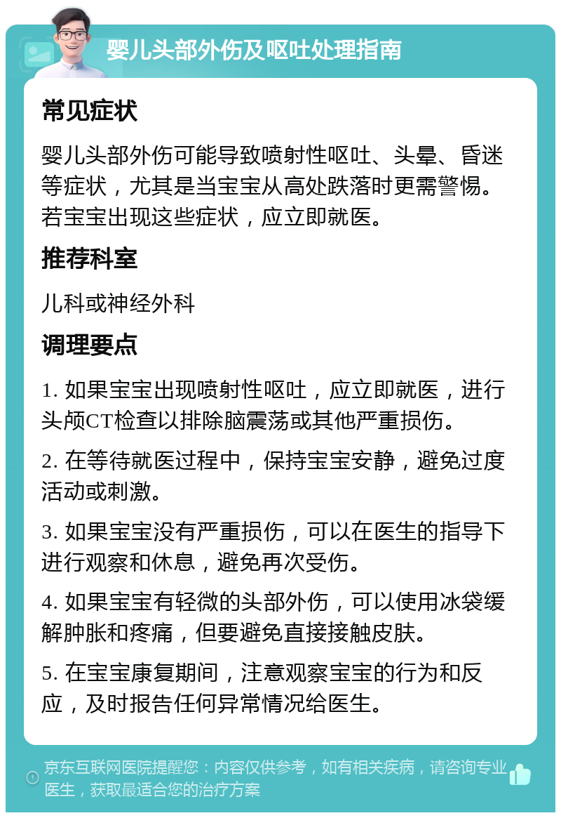 婴儿头部外伤及呕吐处理指南 常见症状 婴儿头部外伤可能导致喷射性呕吐、头晕、昏迷等症状，尤其是当宝宝从高处跌落时更需警惕。若宝宝出现这些症状，应立即就医。 推荐科室 儿科或神经外科 调理要点 1. 如果宝宝出现喷射性呕吐，应立即就医，进行头颅CT检查以排除脑震荡或其他严重损伤。 2. 在等待就医过程中，保持宝宝安静，避免过度活动或刺激。 3. 如果宝宝没有严重损伤，可以在医生的指导下进行观察和休息，避免再次受伤。 4. 如果宝宝有轻微的头部外伤，可以使用冰袋缓解肿胀和疼痛，但要避免直接接触皮肤。 5. 在宝宝康复期间，注意观察宝宝的行为和反应，及时报告任何异常情况给医生。