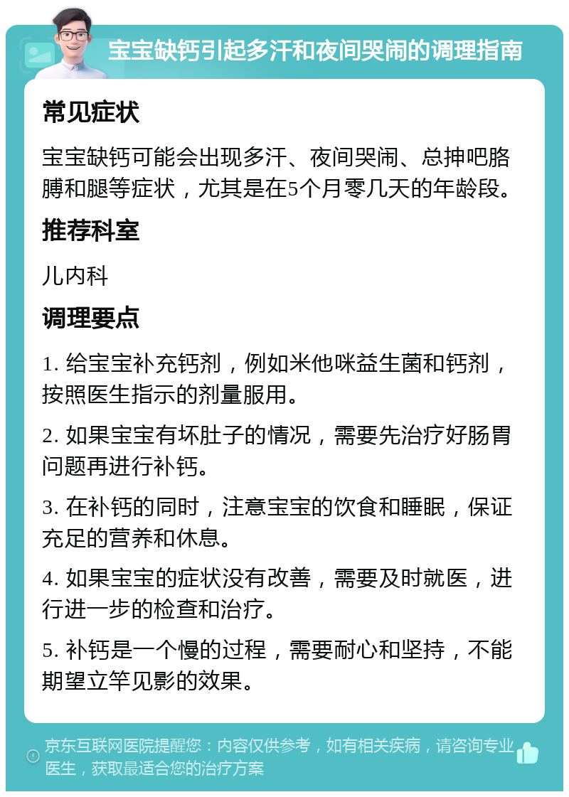 宝宝缺钙引起多汗和夜间哭闹的调理指南 常见症状 宝宝缺钙可能会出现多汗、夜间哭闹、总抻吧胳膊和腿等症状，尤其是在5个月零几天的年龄段。 推荐科室 儿内科 调理要点 1. 给宝宝补充钙剂，例如米他咪益生菌和钙剂，按照医生指示的剂量服用。 2. 如果宝宝有坏肚子的情况，需要先治疗好肠胃问题再进行补钙。 3. 在补钙的同时，注意宝宝的饮食和睡眠，保证充足的营养和休息。 4. 如果宝宝的症状没有改善，需要及时就医，进行进一步的检查和治疗。 5. 补钙是一个慢的过程，需要耐心和坚持，不能期望立竿见影的效果。