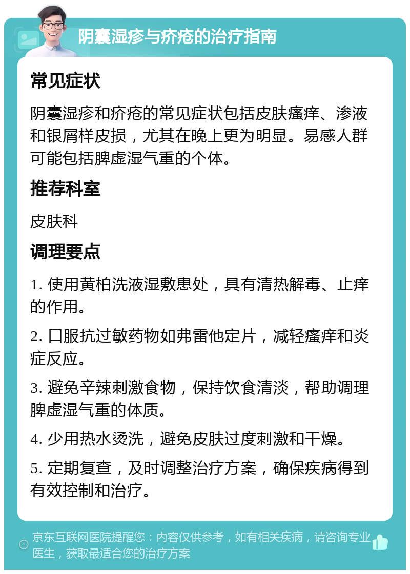 阴囊湿疹与疥疮的治疗指南 常见症状 阴囊湿疹和疥疮的常见症状包括皮肤瘙痒、渗液和银屑样皮损，尤其在晚上更为明显。易感人群可能包括脾虚湿气重的个体。 推荐科室 皮肤科 调理要点 1. 使用黄柏洗液湿敷患处，具有清热解毒、止痒的作用。 2. 口服抗过敏药物如弗雷他定片，减轻瘙痒和炎症反应。 3. 避免辛辣刺激食物，保持饮食清淡，帮助调理脾虚湿气重的体质。 4. 少用热水烫洗，避免皮肤过度刺激和干燥。 5. 定期复查，及时调整治疗方案，确保疾病得到有效控制和治疗。