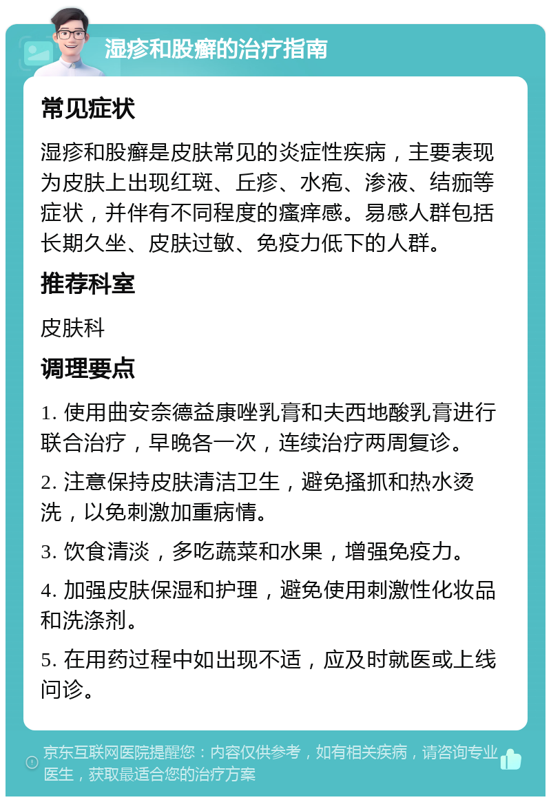 湿疹和股癣的治疗指南 常见症状 湿疹和股癣是皮肤常见的炎症性疾病，主要表现为皮肤上出现红斑、丘疹、水疱、渗液、结痂等症状，并伴有不同程度的瘙痒感。易感人群包括长期久坐、皮肤过敏、免疫力低下的人群。 推荐科室 皮肤科 调理要点 1. 使用曲安奈德益康唑乳膏和夫西地酸乳膏进行联合治疗，早晚各一次，连续治疗两周复诊。 2. 注意保持皮肤清洁卫生，避免搔抓和热水烫洗，以免刺激加重病情。 3. 饮食清淡，多吃蔬菜和水果，增强免疫力。 4. 加强皮肤保湿和护理，避免使用刺激性化妆品和洗涤剂。 5. 在用药过程中如出现不适，应及时就医或上线问诊。