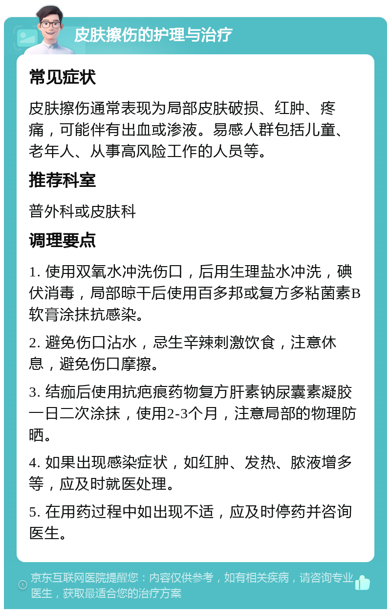 皮肤擦伤的护理与治疗 常见症状 皮肤擦伤通常表现为局部皮肤破损、红肿、疼痛，可能伴有出血或渗液。易感人群包括儿童、老年人、从事高风险工作的人员等。 推荐科室 普外科或皮肤科 调理要点 1. 使用双氧水冲洗伤口，后用生理盐水冲洗，碘伏消毒，局部晾干后使用百多邦或复方多粘菌素B软膏涂抹抗感染。 2. 避免伤口沾水，忌生辛辣刺激饮食，注意休息，避免伤口摩擦。 3. 结痂后使用抗疤痕药物复方肝素钠尿囊素凝胶一日二次涂抹，使用2-3个月，注意局部的物理防晒。 4. 如果出现感染症状，如红肿、发热、脓液增多等，应及时就医处理。 5. 在用药过程中如出现不适，应及时停药并咨询医生。