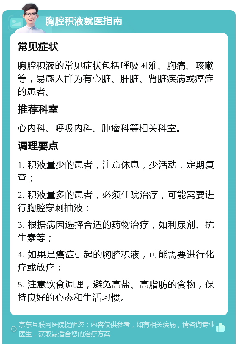 胸腔积液就医指南 常见症状 胸腔积液的常见症状包括呼吸困难、胸痛、咳嗽等，易感人群为有心脏、肝脏、肾脏疾病或癌症的患者。 推荐科室 心内科、呼吸内科、肿瘤科等相关科室。 调理要点 1. 积液量少的患者，注意休息，少活动，定期复查； 2. 积液量多的患者，必须住院治疗，可能需要进行胸腔穿刺抽液； 3. 根据病因选择合适的药物治疗，如利尿剂、抗生素等； 4. 如果是癌症引起的胸腔积液，可能需要进行化疗或放疗； 5. 注意饮食调理，避免高盐、高脂肪的食物，保持良好的心态和生活习惯。