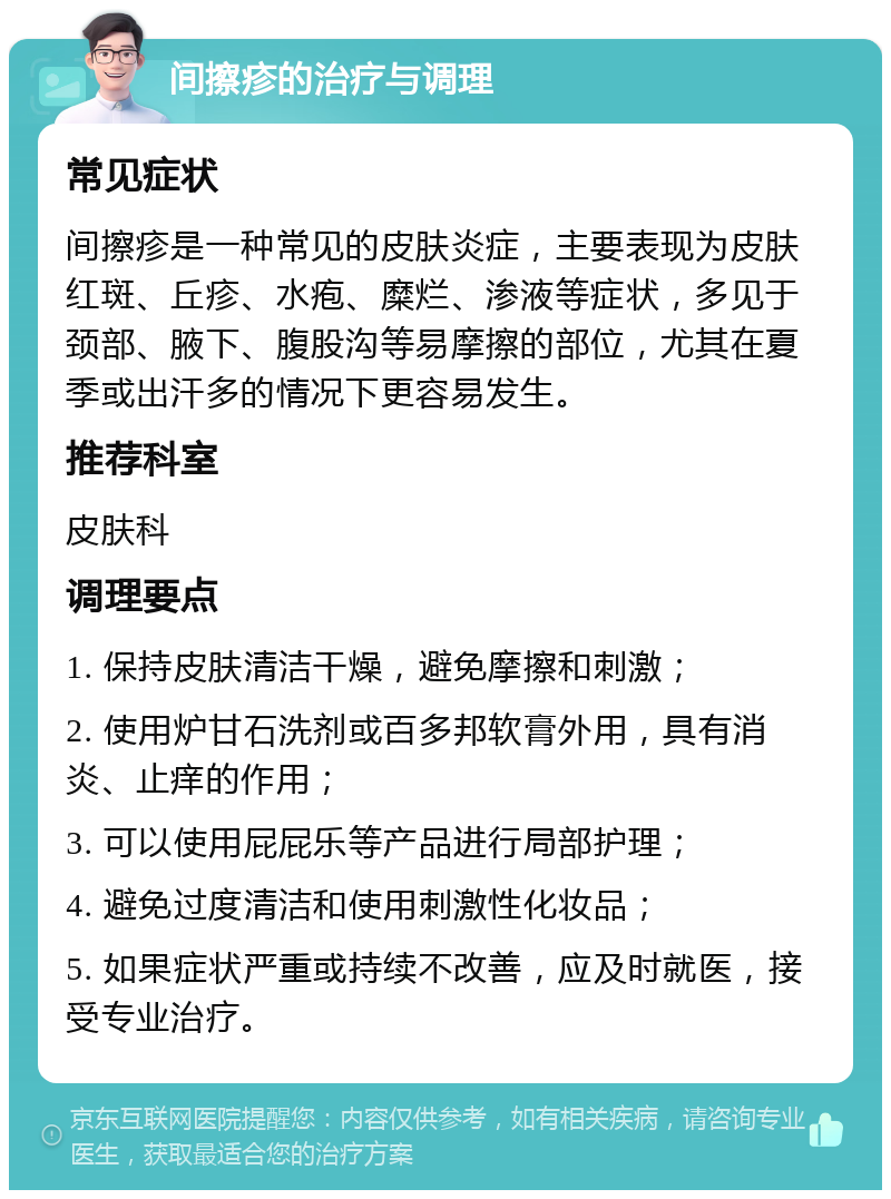 间擦疹的治疗与调理 常见症状 间擦疹是一种常见的皮肤炎症，主要表现为皮肤红斑、丘疹、水疱、糜烂、渗液等症状，多见于颈部、腋下、腹股沟等易摩擦的部位，尤其在夏季或出汗多的情况下更容易发生。 推荐科室 皮肤科 调理要点 1. 保持皮肤清洁干燥，避免摩擦和刺激； 2. 使用炉甘石洗剂或百多邦软膏外用，具有消炎、止痒的作用； 3. 可以使用屁屁乐等产品进行局部护理； 4. 避免过度清洁和使用刺激性化妆品； 5. 如果症状严重或持续不改善，应及时就医，接受专业治疗。