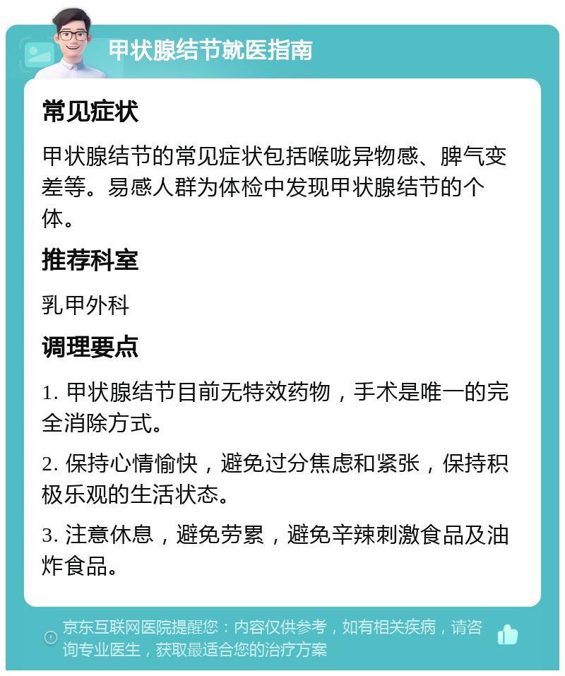 甲状腺结节就医指南 常见症状 甲状腺结节的常见症状包括喉咙异物感、脾气变差等。易感人群为体检中发现甲状腺结节的个体。 推荐科室 乳甲外科 调理要点 1. 甲状腺结节目前无特效药物，手术是唯一的完全消除方式。 2. 保持心情愉快，避免过分焦虑和紧张，保持积极乐观的生活状态。 3. 注意休息，避免劳累，避免辛辣刺激食品及油炸食品。