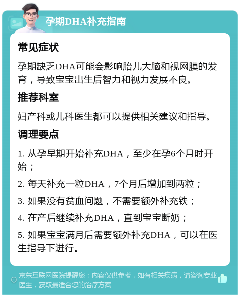 孕期DHA补充指南 常见症状 孕期缺乏DHA可能会影响胎儿大脑和视网膜的发育，导致宝宝出生后智力和视力发展不良。 推荐科室 妇产科或儿科医生都可以提供相关建议和指导。 调理要点 1. 从孕早期开始补充DHA，至少在孕6个月时开始； 2. 每天补充一粒DHA，7个月后增加到两粒； 3. 如果没有贫血问题，不需要额外补充铁； 4. 在产后继续补充DHA，直到宝宝断奶； 5. 如果宝宝满月后需要额外补充DHA，可以在医生指导下进行。