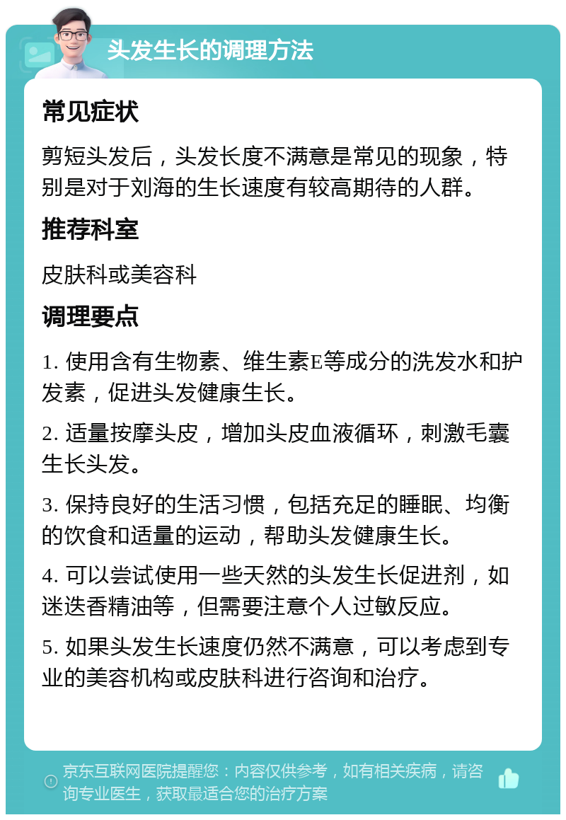 头发生长的调理方法 常见症状 剪短头发后，头发长度不满意是常见的现象，特别是对于刘海的生长速度有较高期待的人群。 推荐科室 皮肤科或美容科 调理要点 1. 使用含有生物素、维生素E等成分的洗发水和护发素，促进头发健康生长。 2. 适量按摩头皮，增加头皮血液循环，刺激毛囊生长头发。 3. 保持良好的生活习惯，包括充足的睡眠、均衡的饮食和适量的运动，帮助头发健康生长。 4. 可以尝试使用一些天然的头发生长促进剂，如迷迭香精油等，但需要注意个人过敏反应。 5. 如果头发生长速度仍然不满意，可以考虑到专业的美容机构或皮肤科进行咨询和治疗。