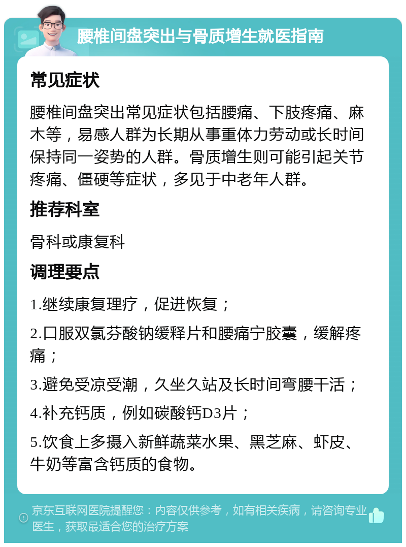 腰椎间盘突出与骨质增生就医指南 常见症状 腰椎间盘突出常见症状包括腰痛、下肢疼痛、麻木等，易感人群为长期从事重体力劳动或长时间保持同一姿势的人群。骨质增生则可能引起关节疼痛、僵硬等症状，多见于中老年人群。 推荐科室 骨科或康复科 调理要点 1.继续康复理疗，促进恢复； 2.口服双氯芬酸钠缓释片和腰痛宁胶囊，缓解疼痛； 3.避免受凉受潮，久坐久站及长时间弯腰干活； 4.补充钙质，例如碳酸钙D3片； 5.饮食上多摄入新鲜蔬菜水果、黑芝麻、虾皮、牛奶等富含钙质的食物。