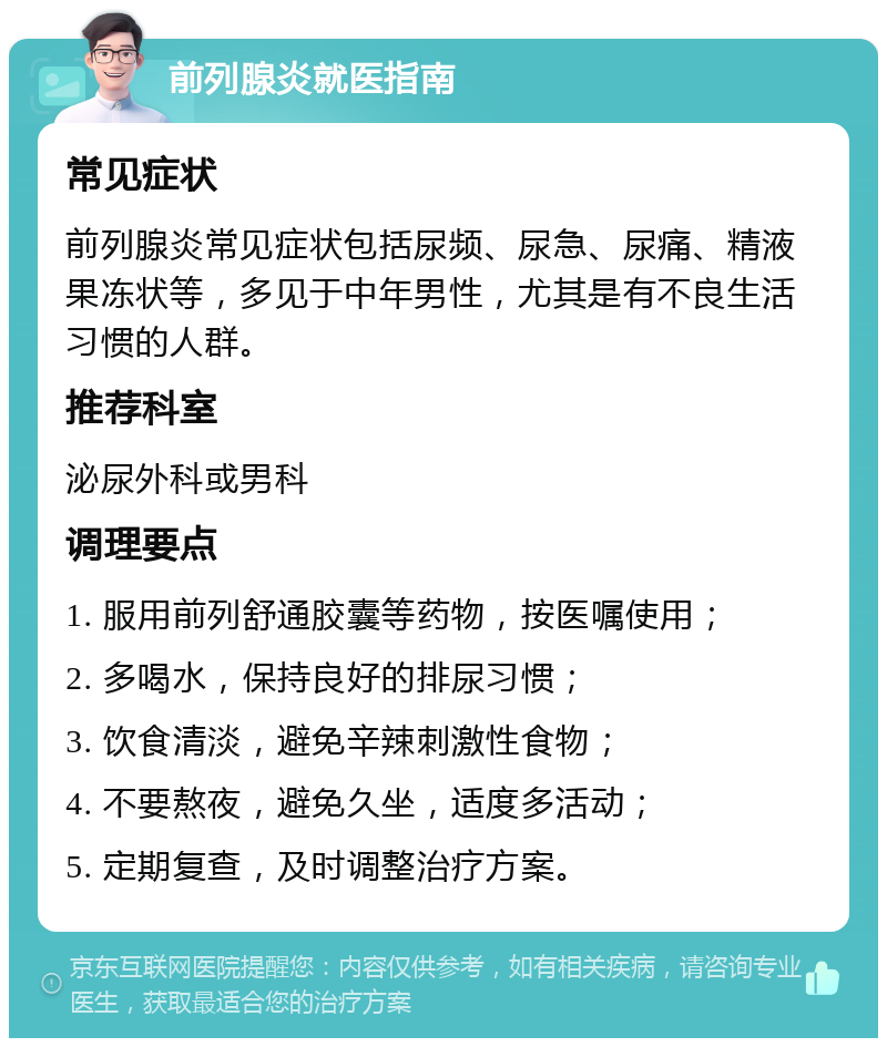 前列腺炎就医指南 常见症状 前列腺炎常见症状包括尿频、尿急、尿痛、精液果冻状等，多见于中年男性，尤其是有不良生活习惯的人群。 推荐科室 泌尿外科或男科 调理要点 1. 服用前列舒通胶囊等药物，按医嘱使用； 2. 多喝水，保持良好的排尿习惯； 3. 饮食清淡，避免辛辣刺激性食物； 4. 不要熬夜，避免久坐，适度多活动； 5. 定期复查，及时调整治疗方案。