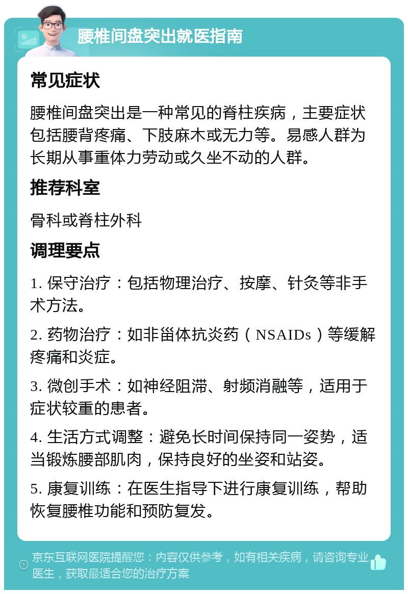 腰椎间盘突出就医指南 常见症状 腰椎间盘突出是一种常见的脊柱疾病，主要症状包括腰背疼痛、下肢麻木或无力等。易感人群为长期从事重体力劳动或久坐不动的人群。 推荐科室 骨科或脊柱外科 调理要点 1. 保守治疗：包括物理治疗、按摩、针灸等非手术方法。 2. 药物治疗：如非甾体抗炎药（NSAIDs）等缓解疼痛和炎症。 3. 微创手术：如神经阻滞、射频消融等，适用于症状较重的患者。 4. 生活方式调整：避免长时间保持同一姿势，适当锻炼腰部肌肉，保持良好的坐姿和站姿。 5. 康复训练：在医生指导下进行康复训练，帮助恢复腰椎功能和预防复发。