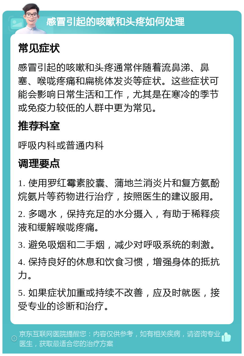 感冒引起的咳嗽和头疼如何处理 常见症状 感冒引起的咳嗽和头疼通常伴随着流鼻涕、鼻塞、喉咙疼痛和扁桃体发炎等症状。这些症状可能会影响日常生活和工作，尤其是在寒冷的季节或免疫力较低的人群中更为常见。 推荐科室 呼吸内科或普通内科 调理要点 1. 使用罗红霉素胶囊、蒲地兰消炎片和复方氨酚烷氨片等药物进行治疗，按照医生的建议服用。 2. 多喝水，保持充足的水分摄入，有助于稀释痰液和缓解喉咙疼痛。 3. 避免吸烟和二手烟，减少对呼吸系统的刺激。 4. 保持良好的休息和饮食习惯，增强身体的抵抗力。 5. 如果症状加重或持续不改善，应及时就医，接受专业的诊断和治疗。