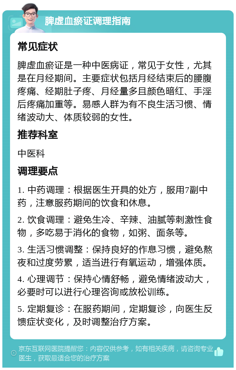 脾虚血瘀证调理指南 常见症状 脾虚血瘀证是一种中医病证，常见于女性，尤其是在月经期间。主要症状包括月经结束后的腰腹疼痛、经期肚子疼、月经量多且颜色暗红、手淫后疼痛加重等。易感人群为有不良生活习惯、情绪波动大、体质较弱的女性。 推荐科室 中医科 调理要点 1. 中药调理：根据医生开具的处方，服用7副中药，注意服药期间的饮食和休息。 2. 饮食调理：避免生冷、辛辣、油腻等刺激性食物，多吃易于消化的食物，如粥、面条等。 3. 生活习惯调整：保持良好的作息习惯，避免熬夜和过度劳累，适当进行有氧运动，增强体质。 4. 心理调节：保持心情舒畅，避免情绪波动大，必要时可以进行心理咨询或放松训练。 5. 定期复诊：在服药期间，定期复诊，向医生反馈症状变化，及时调整治疗方案。