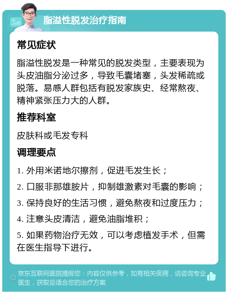 脂溢性脱发治疗指南 常见症状 脂溢性脱发是一种常见的脱发类型，主要表现为头皮油脂分泌过多，导致毛囊堵塞，头发稀疏或脱落。易感人群包括有脱发家族史、经常熬夜、精神紧张压力大的人群。 推荐科室 皮肤科或毛发专科 调理要点 1. 外用米诺地尔擦剂，促进毛发生长； 2. 口服非那雄胺片，抑制雄激素对毛囊的影响； 3. 保持良好的生活习惯，避免熬夜和过度压力； 4. 注意头皮清洁，避免油脂堆积； 5. 如果药物治疗无效，可以考虑植发手术，但需在医生指导下进行。