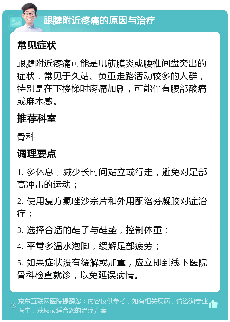 跟腱附近疼痛的原因与治疗 常见症状 跟腱附近疼痛可能是肌筋膜炎或腰椎间盘突出的症状，常见于久站、负重走路活动较多的人群，特别是在下楼梯时疼痛加剧，可能伴有腰部酸痛或麻木感。 推荐科室 骨科 调理要点 1. 多休息，减少长时间站立或行走，避免对足部高冲击的运动； 2. 使用复方氯唑沙宗片和外用酮洛芬凝胶对症治疗； 3. 选择合适的鞋子与鞋垫，控制体重； 4. 平常多温水泡脚，缓解足部疲劳； 5. 如果症状没有缓解或加重，应立即到线下医院骨科检查就诊，以免延误病情。