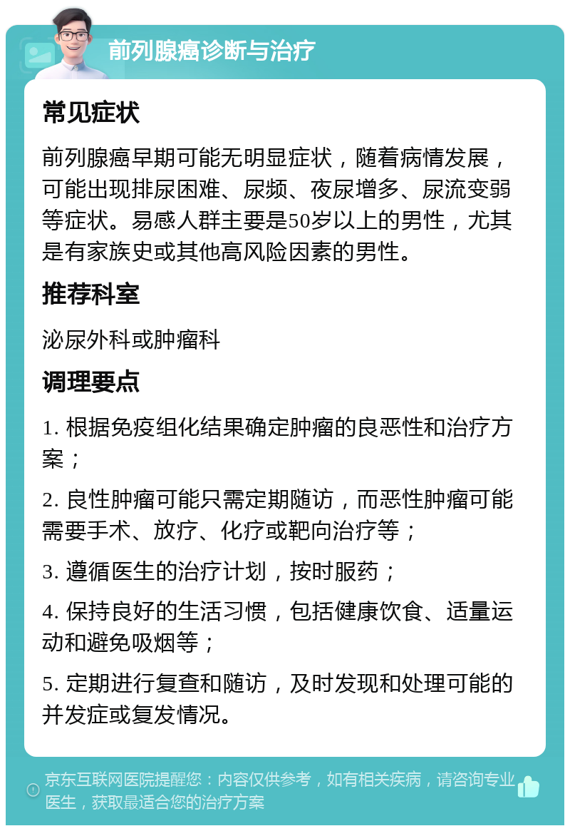 前列腺癌诊断与治疗 常见症状 前列腺癌早期可能无明显症状，随着病情发展，可能出现排尿困难、尿频、夜尿增多、尿流变弱等症状。易感人群主要是50岁以上的男性，尤其是有家族史或其他高风险因素的男性。 推荐科室 泌尿外科或肿瘤科 调理要点 1. 根据免疫组化结果确定肿瘤的良恶性和治疗方案； 2. 良性肿瘤可能只需定期随访，而恶性肿瘤可能需要手术、放疗、化疗或靶向治疗等； 3. 遵循医生的治疗计划，按时服药； 4. 保持良好的生活习惯，包括健康饮食、适量运动和避免吸烟等； 5. 定期进行复查和随访，及时发现和处理可能的并发症或复发情况。