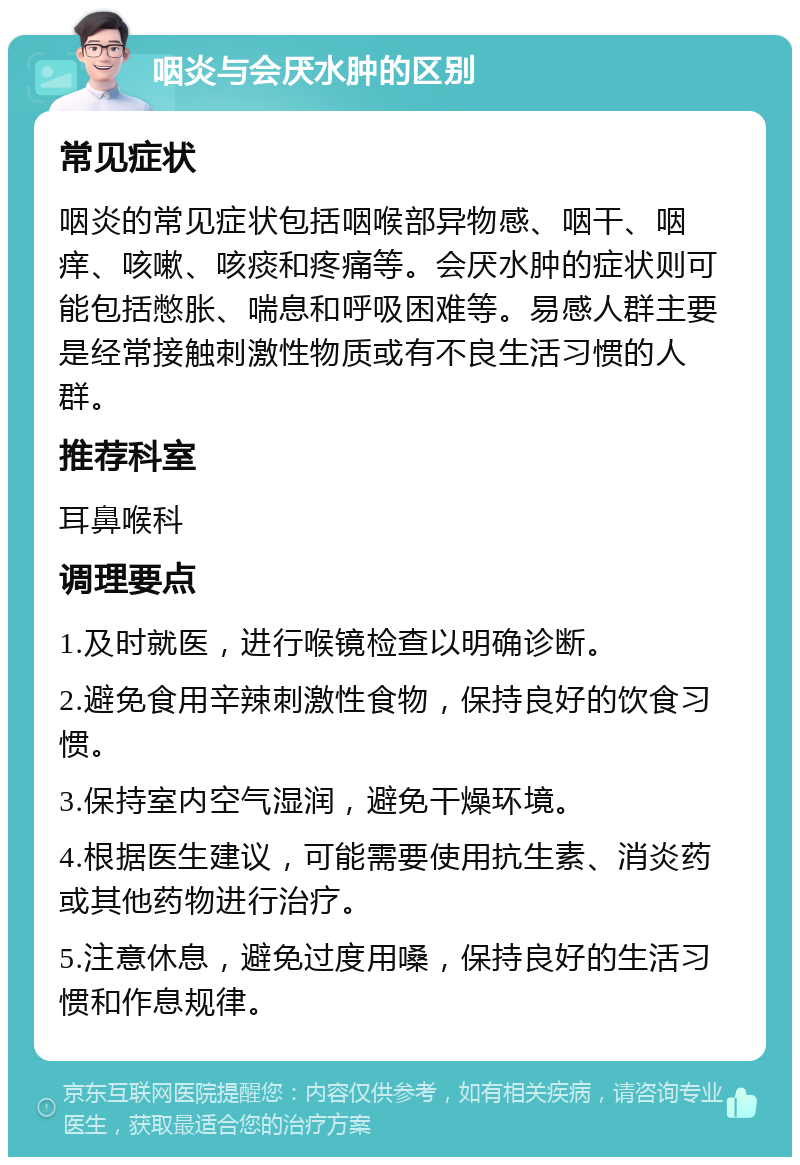 咽炎与会厌水肿的区别 常见症状 咽炎的常见症状包括咽喉部异物感、咽干、咽痒、咳嗽、咳痰和疼痛等。会厌水肿的症状则可能包括憋胀、喘息和呼吸困难等。易感人群主要是经常接触刺激性物质或有不良生活习惯的人群。 推荐科室 耳鼻喉科 调理要点 1.及时就医，进行喉镜检查以明确诊断。 2.避免食用辛辣刺激性食物，保持良好的饮食习惯。 3.保持室内空气湿润，避免干燥环境。 4.根据医生建议，可能需要使用抗生素、消炎药或其他药物进行治疗。 5.注意休息，避免过度用嗓，保持良好的生活习惯和作息规律。