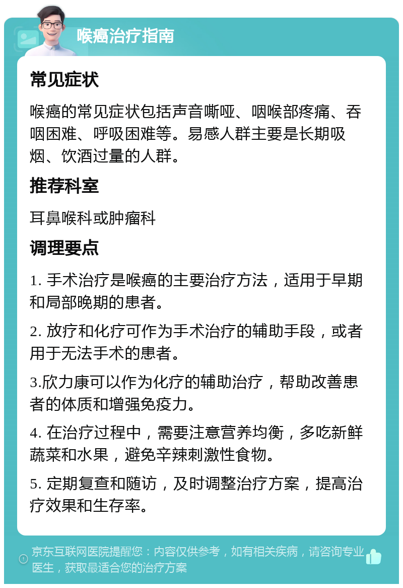 喉癌治疗指南 常见症状 喉癌的常见症状包括声音嘶哑、咽喉部疼痛、吞咽困难、呼吸困难等。易感人群主要是长期吸烟、饮酒过量的人群。 推荐科室 耳鼻喉科或肿瘤科 调理要点 1. 手术治疗是喉癌的主要治疗方法，适用于早期和局部晚期的患者。 2. 放疗和化疗可作为手术治疗的辅助手段，或者用于无法手术的患者。 3.欣力康可以作为化疗的辅助治疗，帮助改善患者的体质和增强免疫力。 4. 在治疗过程中，需要注意营养均衡，多吃新鲜蔬菜和水果，避免辛辣刺激性食物。 5. 定期复查和随访，及时调整治疗方案，提高治疗效果和生存率。