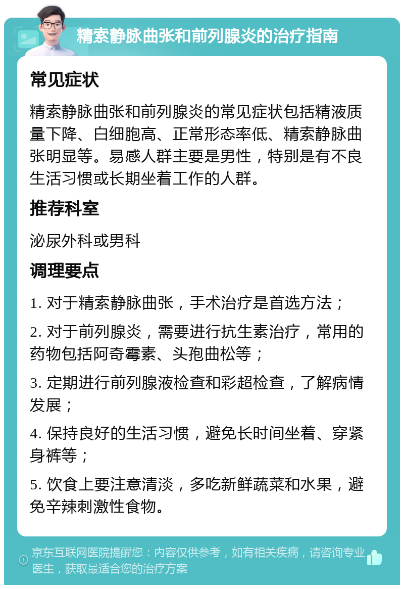 精索静脉曲张和前列腺炎的治疗指南 常见症状 精索静脉曲张和前列腺炎的常见症状包括精液质量下降、白细胞高、正常形态率低、精索静脉曲张明显等。易感人群主要是男性，特别是有不良生活习惯或长期坐着工作的人群。 推荐科室 泌尿外科或男科 调理要点 1. 对于精索静脉曲张，手术治疗是首选方法； 2. 对于前列腺炎，需要进行抗生素治疗，常用的药物包括阿奇霉素、头孢曲松等； 3. 定期进行前列腺液检查和彩超检查，了解病情发展； 4. 保持良好的生活习惯，避免长时间坐着、穿紧身裤等； 5. 饮食上要注意清淡，多吃新鲜蔬菜和水果，避免辛辣刺激性食物。