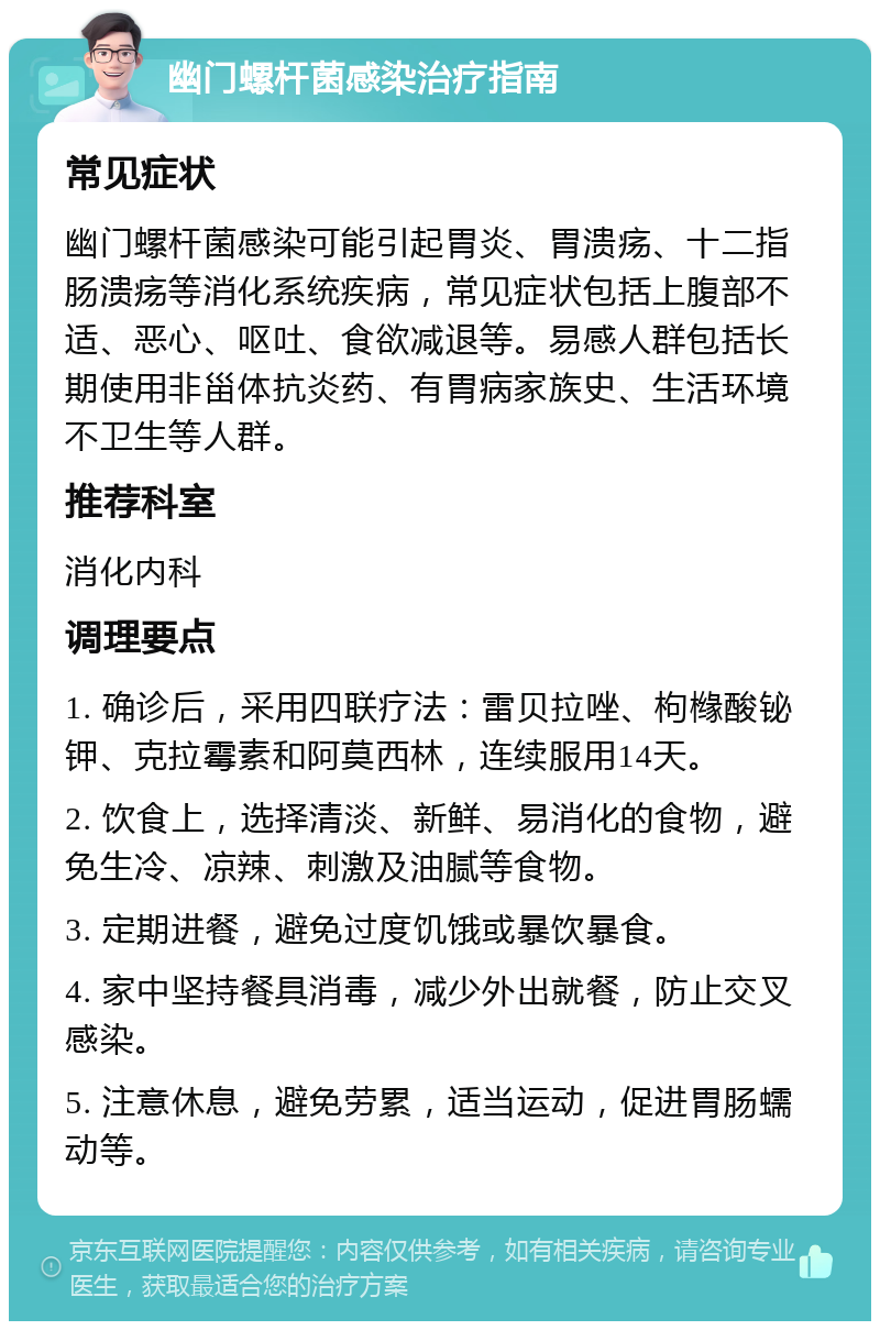 幽门螺杆菌感染治疗指南 常见症状 幽门螺杆菌感染可能引起胃炎、胃溃疡、十二指肠溃疡等消化系统疾病，常见症状包括上腹部不适、恶心、呕吐、食欲减退等。易感人群包括长期使用非甾体抗炎药、有胃病家族史、生活环境不卫生等人群。 推荐科室 消化内科 调理要点 1. 确诊后，采用四联疗法：雷贝拉唑、枸橼酸铋钾、克拉霉素和阿莫西林，连续服用14天。 2. 饮食上，选择清淡、新鲜、易消化的食物，避免生冷、凉辣、刺激及油腻等食物。 3. 定期进餐，避免过度饥饿或暴饮暴食。 4. 家中坚持餐具消毒，减少外出就餐，防止交叉感染。 5. 注意休息，避免劳累，适当运动，促进胃肠蠕动等。