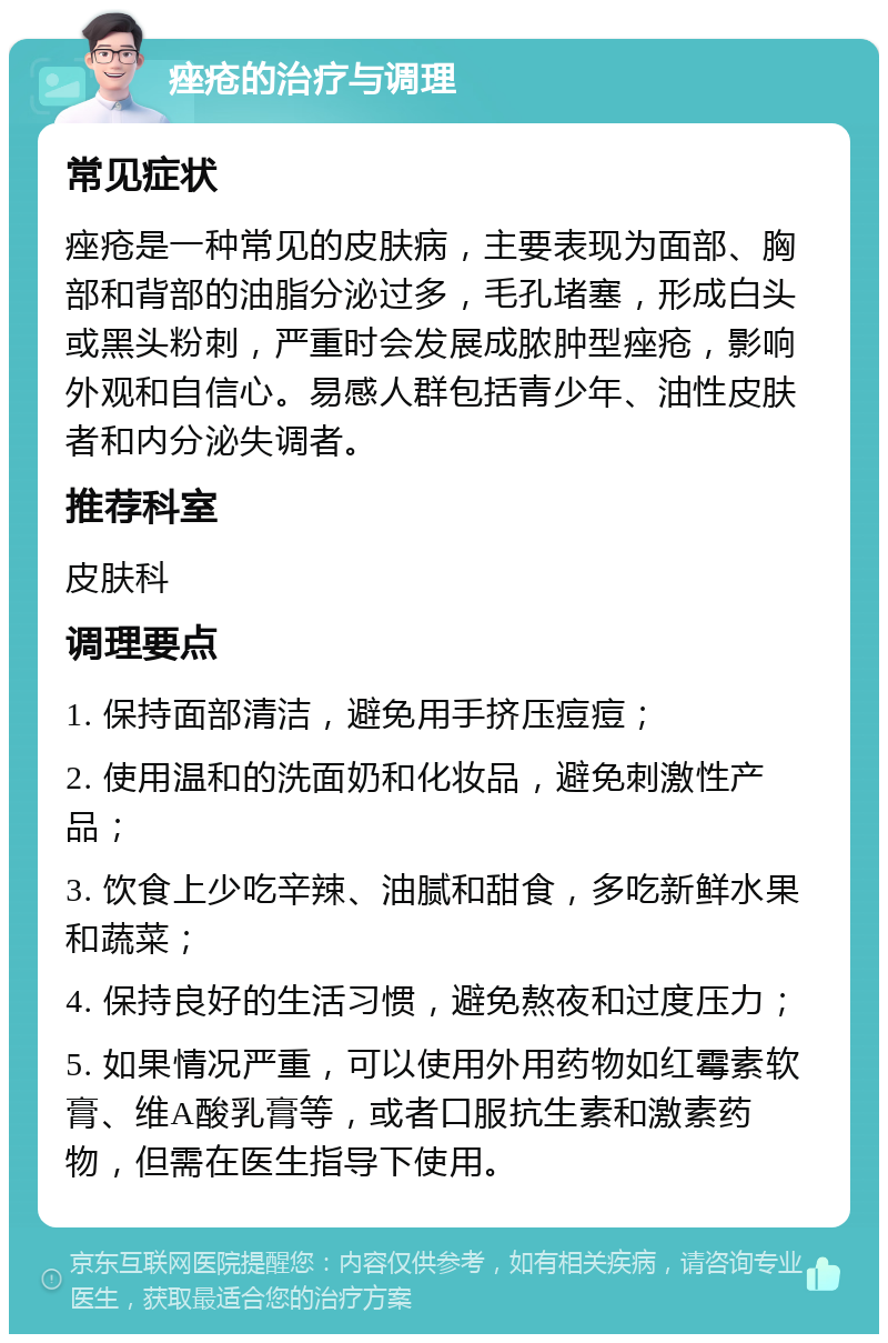 痤疮的治疗与调理 常见症状 痤疮是一种常见的皮肤病，主要表现为面部、胸部和背部的油脂分泌过多，毛孔堵塞，形成白头或黑头粉刺，严重时会发展成脓肿型痤疮，影响外观和自信心。易感人群包括青少年、油性皮肤者和内分泌失调者。 推荐科室 皮肤科 调理要点 1. 保持面部清洁，避免用手挤压痘痘； 2. 使用温和的洗面奶和化妆品，避免刺激性产品； 3. 饮食上少吃辛辣、油腻和甜食，多吃新鲜水果和蔬菜； 4. 保持良好的生活习惯，避免熬夜和过度压力； 5. 如果情况严重，可以使用外用药物如红霉素软膏、维A酸乳膏等，或者口服抗生素和激素药物，但需在医生指导下使用。